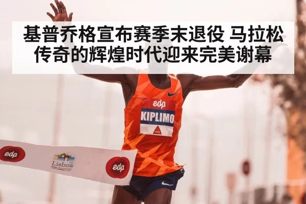 基普乔格宣布赛季末退役 马拉松传奇的辉煌时代迎来完美谢幕